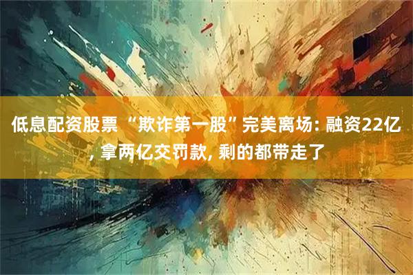 低息配资股票 “欺诈第一股”完美离场: 融资22亿, 拿两亿交罚款, 剩的都带走了