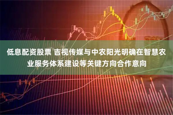 低息配资股票 吉视传媒与中农阳光明确在智慧农业服务体系建设等关键方向合作意向