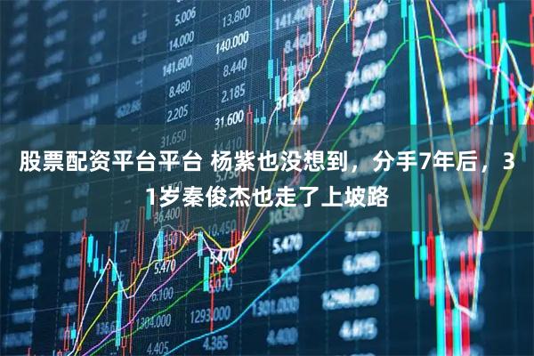 股票配资平台平台 杨紫也没想到，分手7年后，31岁秦俊杰也走了上坡路