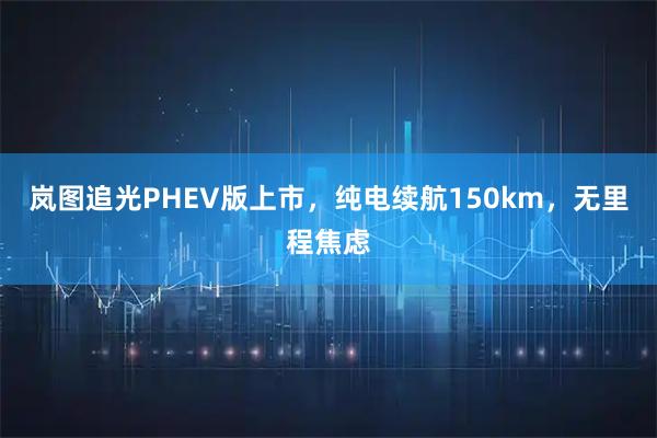 岚图追光PHEV版上市，纯电续航150km，无里程焦虑