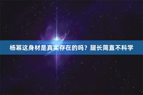 杨幂这身材是真实存在的吗？腿长简直不科学