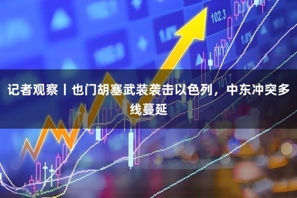 记者观察丨也门胡塞武装袭击以色列，中东冲突多线蔓延