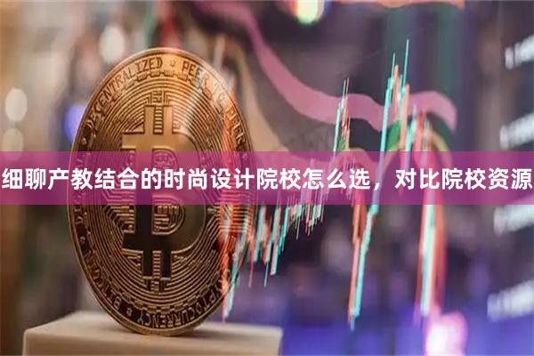 细聊产教结合的时尚设计院校怎么选，对比院校资源